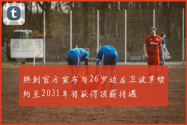 热刺官方宣布与26岁边后卫波罗续约至2031年将获得顶薪待遇