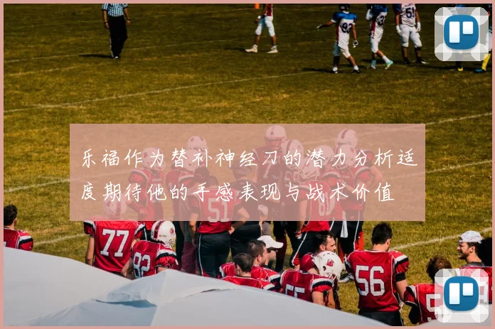 乐福作为替补神经刀的潜力分析适度期待他的手感表现与战术价值
