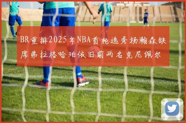 BR重排2025年NBA首轮选秀杨瀚森缺席弗拉格哈珀依旧前两名克尼佩尔锁定探花位