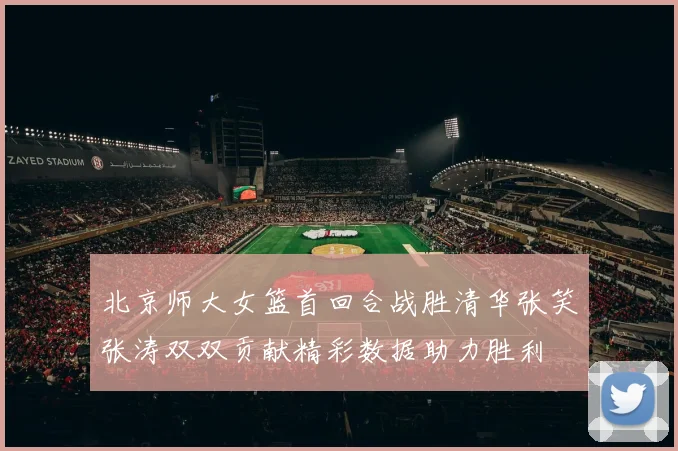 北京师大女篮首回合战胜清华张笑张涛双双贡献精彩数据助力胜利