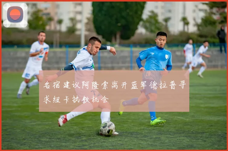 名宿建议阿隆索离开蓝军德拉普寻求纽卡执教机会