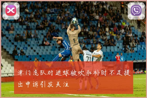 津门虎队对进球被吹和补时不足提出申诉引发关注