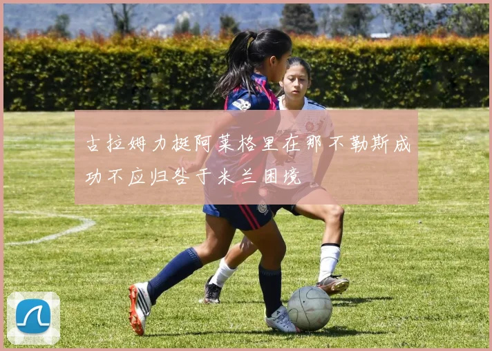 古拉姆力挺阿莱格里在那不勒斯成功不应归咎于米兰困境