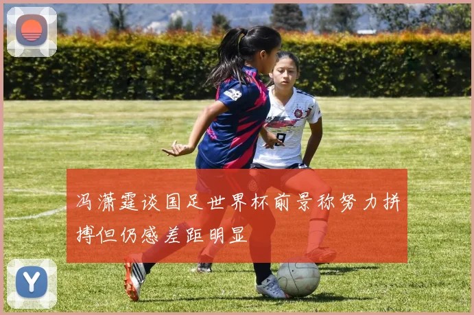 冯潇霆谈国足世界杯前景称努力拼搏但仍感差距明显