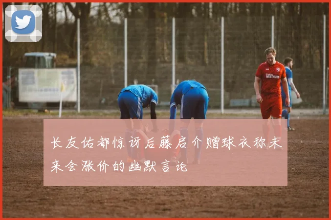 长友佑都惊讶后藤启介赠球衣称未来会涨价的幽默言论