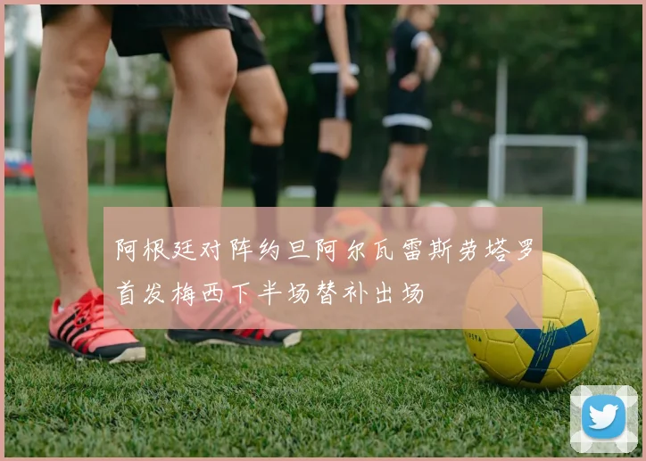 阿根廷对阵约旦阿尔瓦雷斯劳塔罗首发梅西下半场替补出场