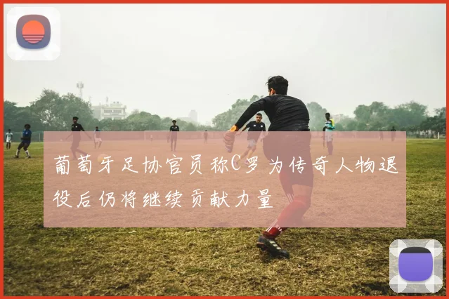 葡萄牙足协官员称C罗为传奇人物退役后仍将继续贡献力量