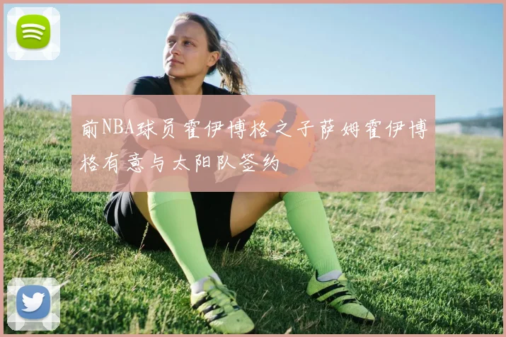 前NBA球员霍伊博格之子萨姆霍伊博格有意与太阳队签约