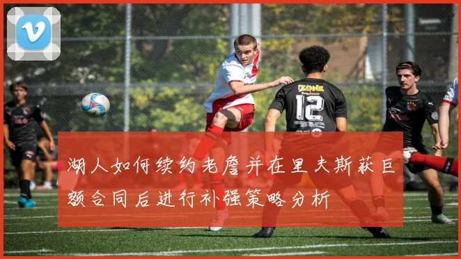 湖人如何续约老詹并在里夫斯获巨额合同后进行补强策略分析