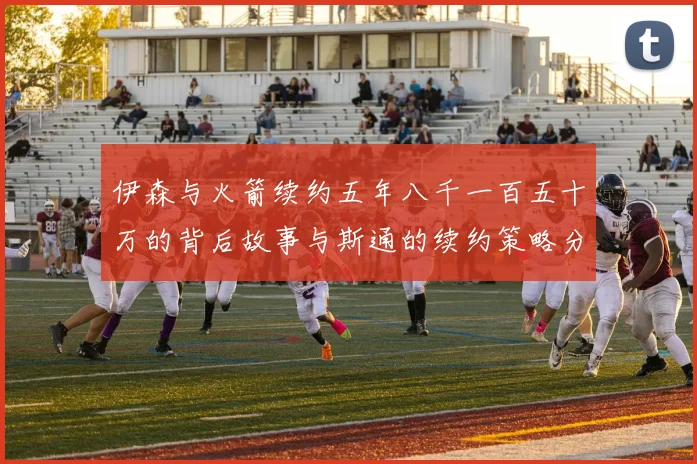 伊森与火箭续约五年八千一百五十万的背后故事与斯通的续约策略分析
