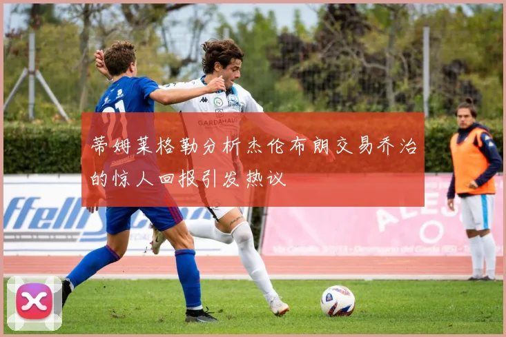 蒂姆莱格勒分析杰伦布朗交易乔治的惊人回报引发热议