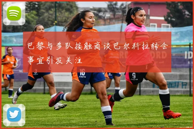 巴黎与多队接触商谈巴尔科拉转会事宜引发关注
